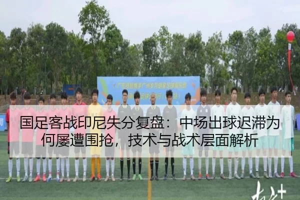 国足客战印尼失分复盘：中场出球迟滞为何屡遭围抢，技术与战术层面解析