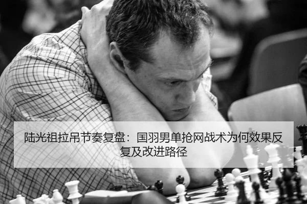 陆光祖拉吊节奏复盘：国羽男单抢网战术为何效果反复及改进路径