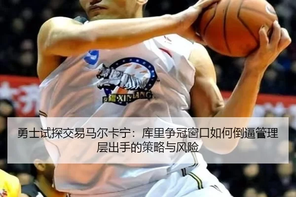 勇士试探交易马尔卡宁：库里争冠窗口如何倒逼管理层出手的策略与风险